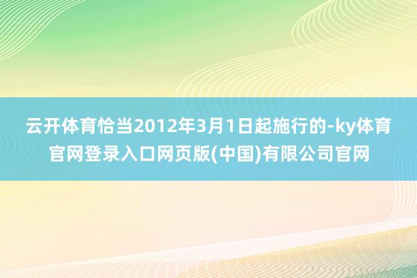 云开体育恰当2012年3月1日起施行的-ky体育官网登录入口网页版(中国)有限公司官网