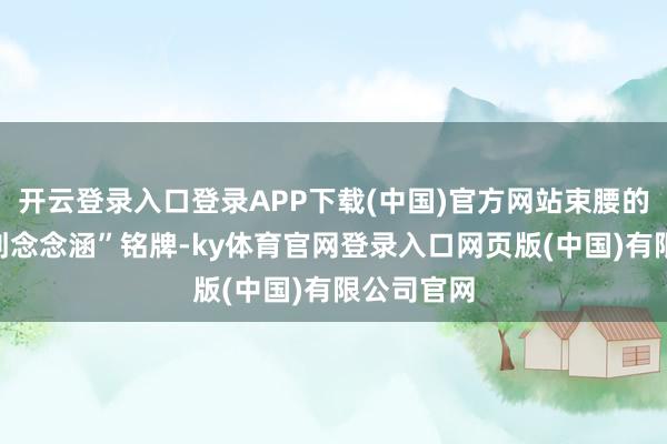 开云登录入口登录APP下载(中国)官方网站束腰的部分有“刘念念涵”铭牌-ky体育官网登录入口网页版(中国)有限公司官网