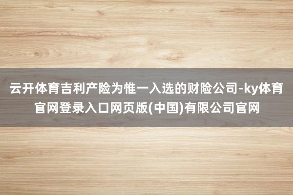 云开体育吉利产险为惟一入选的财险公司-ky体育官网登录入口网页版(中国)有限公司官网