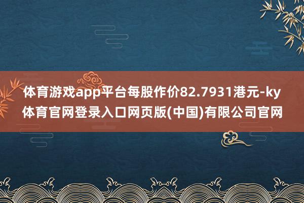 体育游戏app平台每股作价82.7931港元-ky体育官网登录入口网页版(中国)有限公司官网