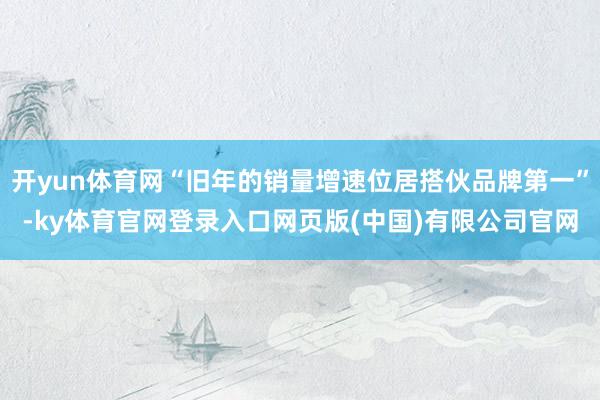 开yun体育网“旧年的销量增速位居搭伙品牌第一”-ky体育官网登录入口网页版(中国)有限公司官网