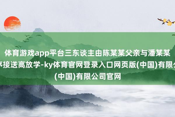 体育游戏app平台三东谈主由陈某某父亲与潘某某父亲按序接送高放学-ky体育官网登录入口网页版(中国)有限公司官网