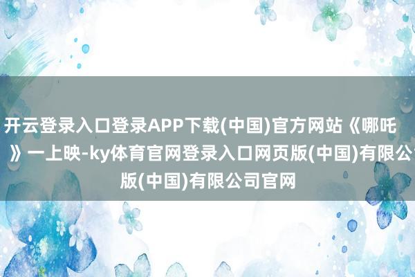 开云登录入口登录APP下载(中国)官方网站《哪吒       2       》一上映-ky体育官网登录入口网页版(中国)有限公司官网