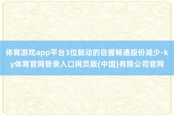 体育游戏app平台3位鼓动的自握畅通股份减少-ky体育官网登录入口网页版(中国)有限公司官网