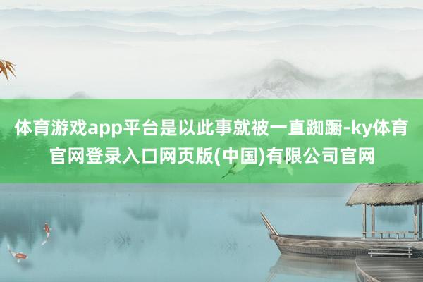 体育游戏app平台是以此事就被一直踟蹰-ky体育官网登录入口网页版(中国)有限公司官网