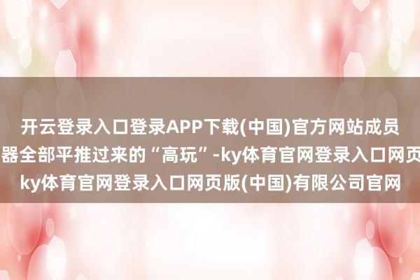 开云登录入口登录APP下载(中国)官方网站成员们个个皆是从朔方职业器全部平推过来的“高玩”-ky体育官网登录入口网页版(中国)有限公司官网