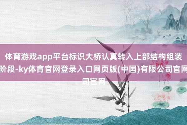 体育游戏app平台标识大桥认真转入上部结构组装阶段-ky体育官网登录入口网页版(中国)有限公司官网