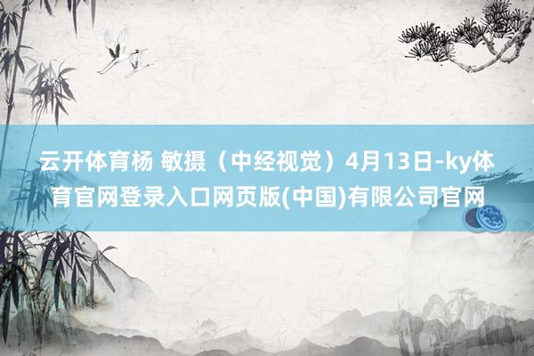 云开体育杨 敏摄（中经视觉）　　4月13日-ky体育官网登录入口网页版(中国)有限公司官网