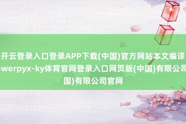 开云登录入口登录APP下载(中国)官方网站本文编译自Powerpyx-ky体育官网登录入口网页版(中国)有限公司官网