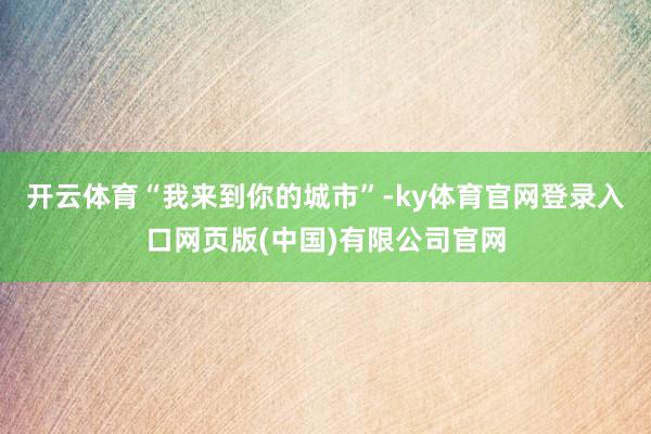 开云体育“我来到你的城市”-ky体育官网登录入口网页版(中国)有限公司官网