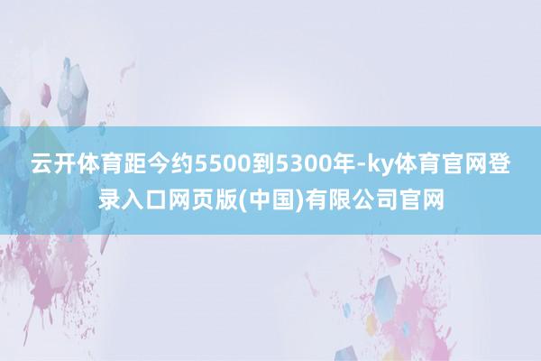 云开体育距今约5500到5300年-ky体育官网登录入口网页版(中国)有限公司官网