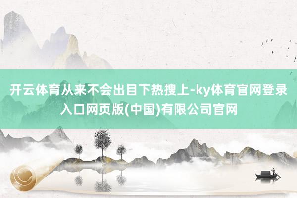 开云体育从来不会出目下热搜上-ky体育官网登录入口网页版(中国)有限公司官网