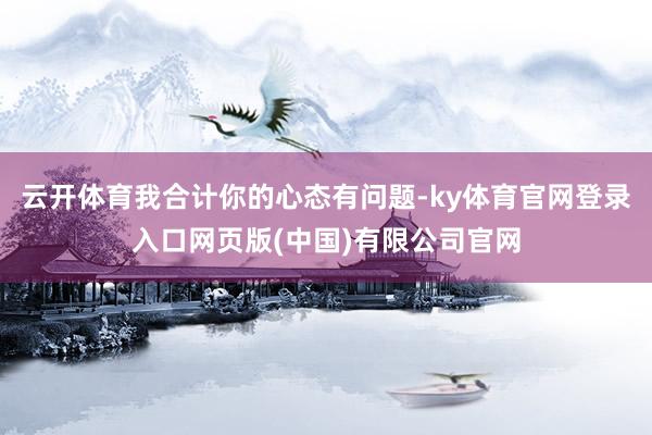 云开体育我合计你的心态有问题-ky体育官网登录入口网页版(中国)有限公司官网