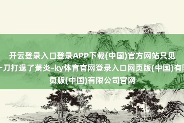 开云登录入口登录APP下载(中国)官方网站只见血刀圣者一刀打退了萧炎-ky体育官网登录入口网页版(中国)有限公司官网