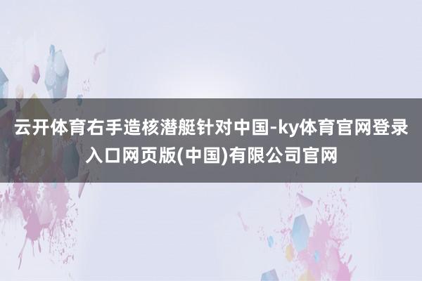 云开体育右手造核潜艇针对中国-ky体育官网登录入口网页版(中国)有限公司官网