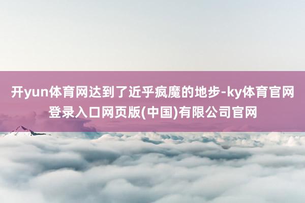 开yun体育网达到了近乎疯魔的地步-ky体育官网登录入口网页版(中国)有限公司官网