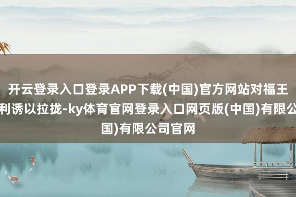 开云登录入口登录APP下载(中国)官方网站对福王他挟制利诱以拉拢-ky体育官网登录入口网页版(中国)有限公司官网