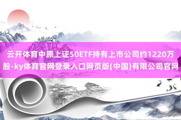 云开体育中原上证50ETF持有上市公司约1220万股-ky体育官网登录入口网页版(中国)有限公司官网