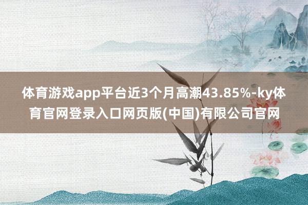 体育游戏app平台近3个月高潮43.85%-ky体育官网登录入口网页版(中国)有限公司官网