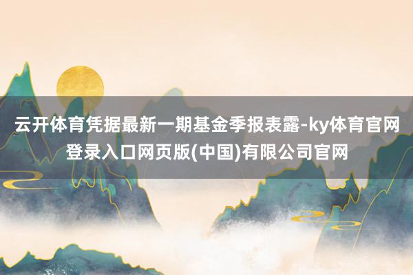 云开体育凭据最新一期基金季报表露-ky体育官网登录入口网页版(中国)有限公司官网