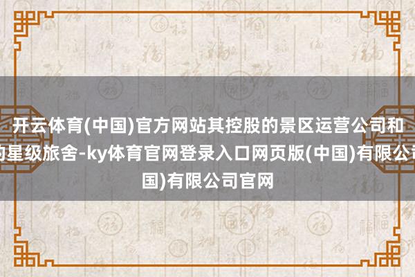 开云体育(中国)官方网站其控股的景区运营公司和参股的星级旅舍-ky体育官网登录入口网页版(中国)有限公司官网