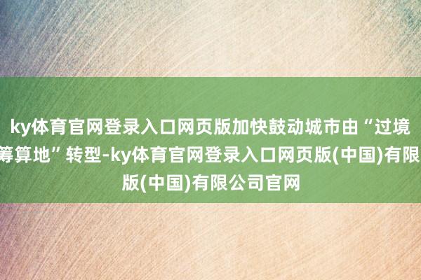 ky体育官网登录入口网页版加快鼓动城市由“过境地”向“筹算地”转型-ky体育官网登录入口网页版(中国)有限公司官网