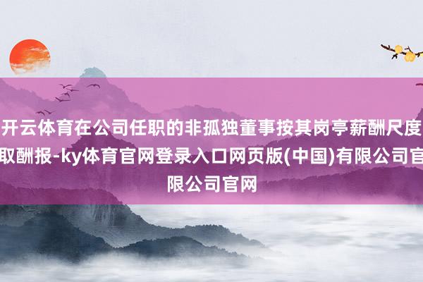 开云体育在公司任职的非孤独董事按其岗亭薪酬尺度领取酬报-ky体育官网登录入口网页版(中国)有限公司官网