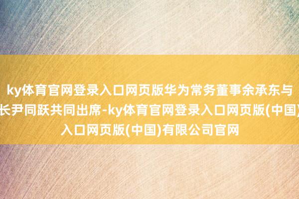 ky体育官网登录入口网页版华为常务董事余承东与奇瑞汽车董事长尹同跃共同出席-ky体育官网登录入口网页版(中国)有限公司官网