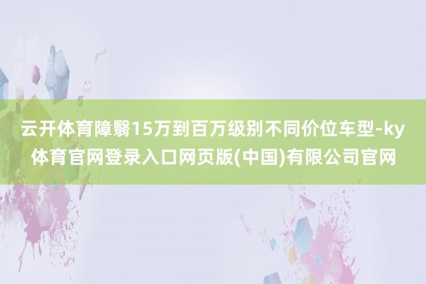 云开体育障翳15万到百万级别不同价位车型-ky体育官网登录入口网页版(中国)有限公司官网
