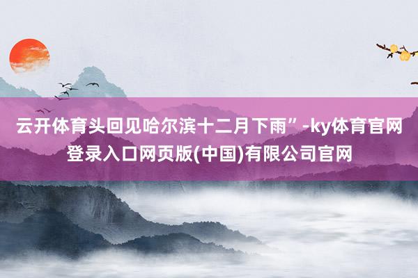 云开体育头回见哈尔滨十二月下雨”-ky体育官网登录入口网页版(中国)有限公司官网