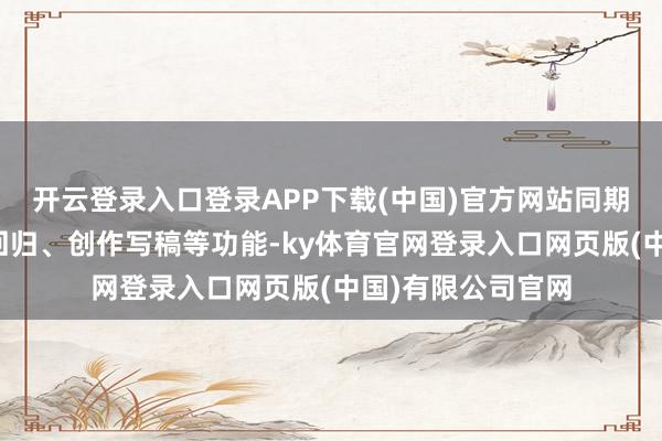 开云登录入口登录APP下载(中国)官方网站同期会高频使用索求回归、创作写稿等功能-ky体育官网登录入口网页版(中国)有限公司官网