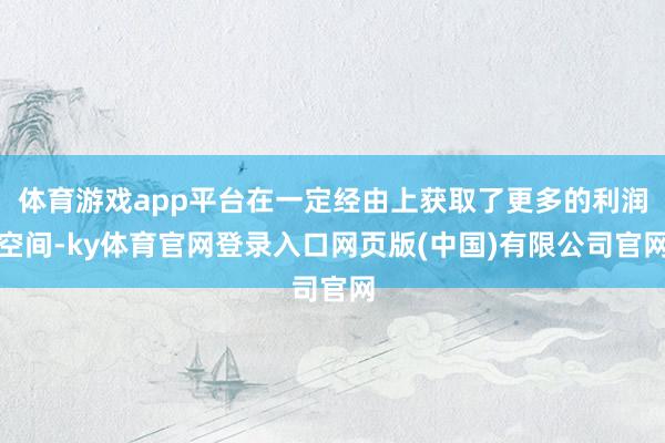 体育游戏app平台在一定经由上获取了更多的利润空间-ky体育官网登录入口网页版(中国)有限公司官网