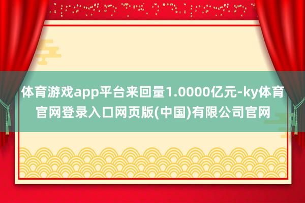 体育游戏app平台来回量1.0000亿元-ky体育官网登录入口网页版(中国)有限公司官网