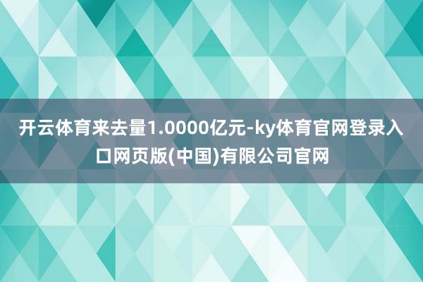 开云体育来去量1.0000亿元-ky体育官网登录入口网页版(中国)有限公司官网