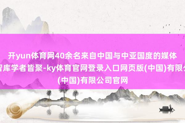 开yun体育网40余名来自中国与中亚国度的媒体记者、智库学者皆聚-ky体育官网登录入口网页版(中国)有限公司官网