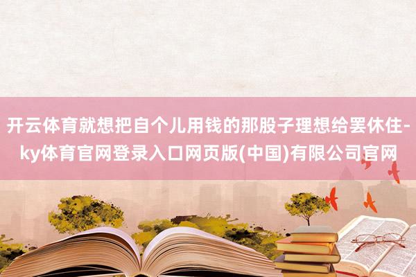 开云体育就想把自个儿用钱的那股子理想给罢休住-ky体育官网登录入口网页版(中国)有限公司官网