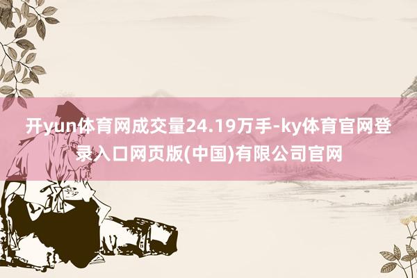 开yun体育网成交量24.19万手-ky体育官网登录入口网页版(中国)有限公司官网