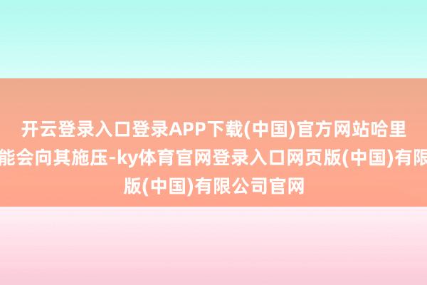 开云登录入口登录APP下载(中国)官方网站哈里斯政府可能会向其施压-ky体育官网登录入口网页版(中国)有限公司官网