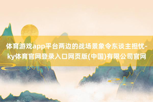 体育游戏app平台两边的战场景象令东谈主担忧-ky体育官网登录入口网页版(中国)有限公司官网