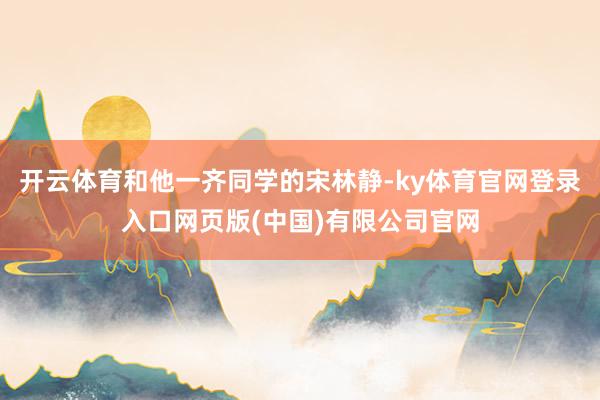 开云体育和他一齐同学的宋林静-ky体育官网登录入口网页版(中国)有限公司官网