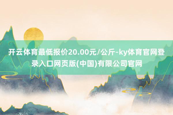 开云体育最低报价20.00元/公斤-ky体育官网登录入口网页版(中国)有限公司官网