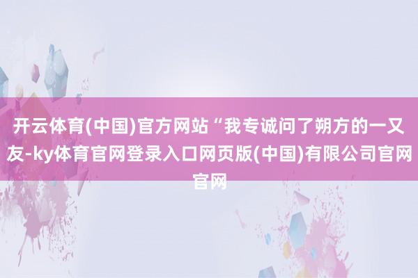 开云体育(中国)官方网站“我专诚问了朔方的一又友-ky体育官网登录入口网页版(中国)有限公司官网