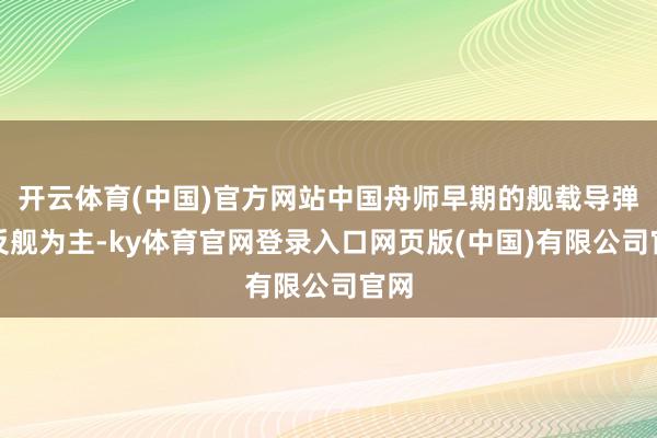 开云体育(中国)官方网站中国舟师早期的舰载导弹以反舰为主-ky体育官网登录入口网页版(中国)有限公司官网