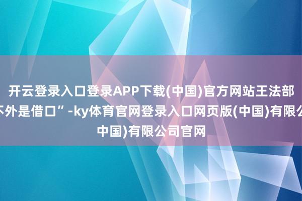 开云登录入口登录APP下载(中国)官方网站王法部此举“不外是借口”-ky体育官网登录入口网页版(中国)有限公司官网