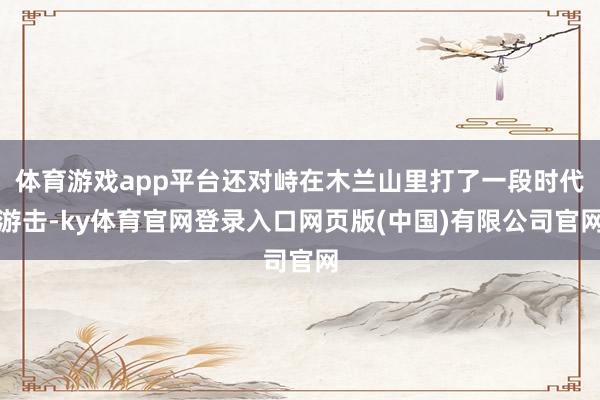 体育游戏app平台还对峙在木兰山里打了一段时代游击-ky体育官网登录入口网页版(中国)有限公司官网
