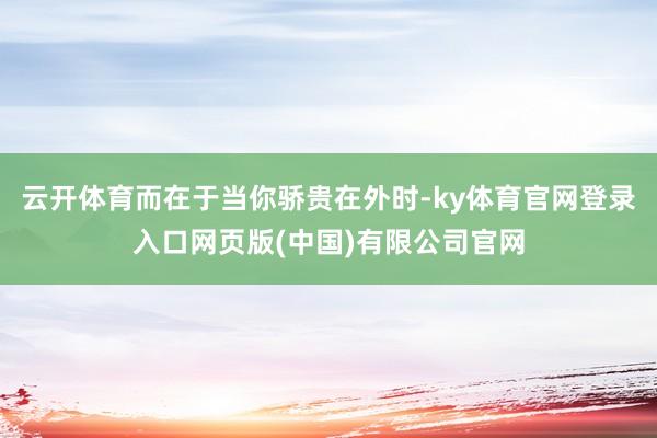 云开体育而在于当你骄贵在外时-ky体育官网登录入口网页版(中国)有限公司官网