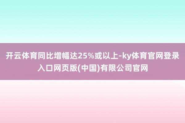 开云体育同比增幅达25%或以上-ky体育官网登录入口网页版(中国)有限公司官网
