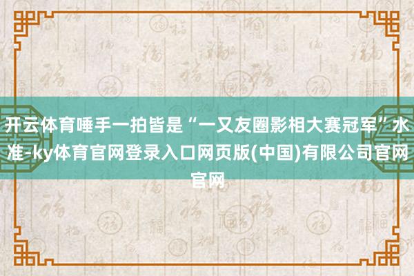 开云体育唾手一拍皆是“一又友圈影相大赛冠军”水准-ky体育官网登录入口网页版(中国)有限公司官网