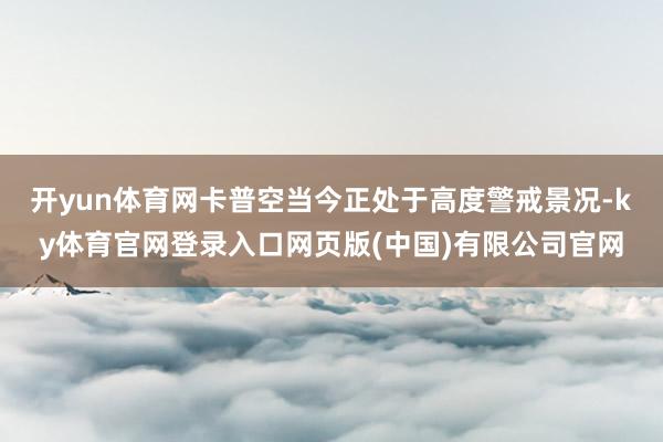 开yun体育网卡普空当今正处于高度警戒景况-ky体育官网登录入口网页版(中国)有限公司官网
