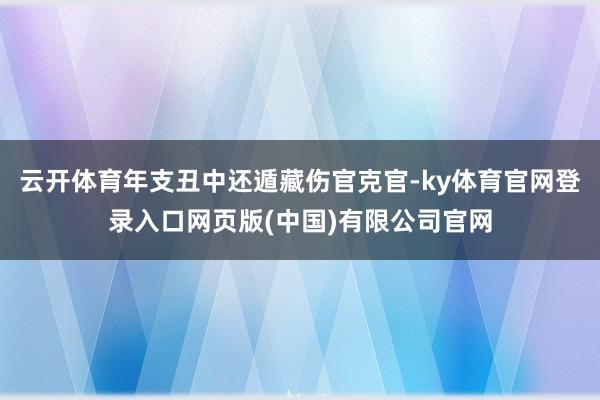 云开体育年支丑中还遁藏伤官克官-ky体育官网登录入口网页版(中国)有限公司官网